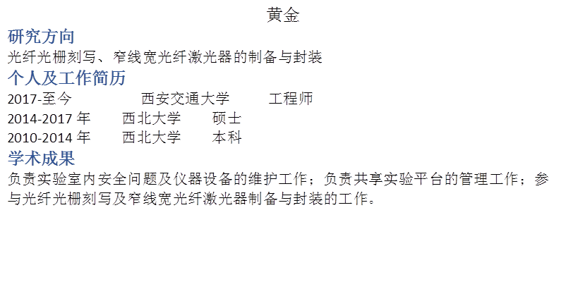 黄金研究方向光纤光栅刻写、窄线宽光纤激光器的制备与封装个人及工作简历2017-至今         西安交通大学     工程师2014-2017年    西北大学    硕士2010-2014年    西北大学    本科学术成果负责实验室内安全问题及仪器设备的维护工作；负责共享实验平台的管理工作；参与光纤光栅刻写及窄线宽光纤激光器制备与封装的工作。